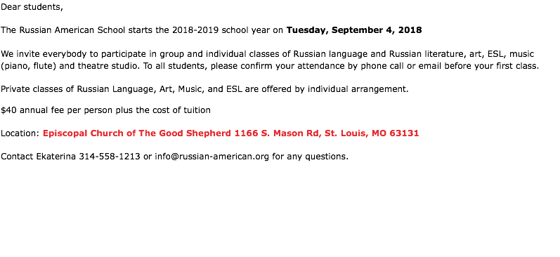 Dear students, The Russian American School starts the 2018-2019 school year on Tuesday, September 4, 2018 We invite everybody to participate in group and individual classes of Russian language and Russian literature, art, ESL, music (piano, flute) and theatre studio. To all students, please confirm your attendance by phone call or email before your first class. Private classes of Russian Language, Art, Music, and ESL are offered by individual arrangement. $40 annual fee per person plus the cost of tuition Location: Episcopal Church of Тhe Good Shepherd 1166 S. Mason Rd, St. Louis, MO 63131 Contact Ekaterina 314-558-1213 or info@russian-american.org for any questions.